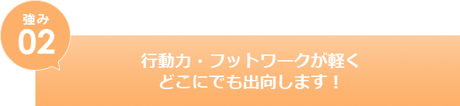 行動力・フットワークが軽くどこにでも出向します！